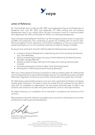 Voya – your personal travel service
www.voya.ai | hello@voya.ai | +49 (0) 40 41468-023
Voila GmbH | Rothenbaumchaussee 1 | 20148 Hamburg | HRB 139287
Geschäftsführung Maximilian Lober, Florian Stege
	
Letter of Reference
Mr. Thomas Diehl, born on February 20th
1992, was employed by Voya as an Entrepreneur in
Residence from June 20th
2016 until September 19th
2016 working with the business
development team in our London office. He then continued to work as a working student
from September 20th
2016 until October 31st
2016 in our Hamburg headquarters.
Voya is Europe’s leading Digital Travel Start-up. We reimagine business travel in a way both,
travellers and companies, love, combining our passion for travelling with our love for tech.
We bring together human experience and artificial intelligence so that we provide hand-
picked travel options in no time, perfectly matching the needs of frequent travellers.
During his time working for Voya Mr. Diehl handled the following tasks and projects:
• Involved in Product Development; implementing and communicating new features
(e.g. Voya Web App)
• Setting up Marketing Strategy; focusing on Online Marketing (Facebook Business
Manager, Google AdWords)
• Setting up Sales Strategy; defining funnel stages and creating matching sales
material
• Successful preparation of pitch for Best Travel Technology Award
• Participation in 500 Startups Growth Hacking Workshop
After just a short period of training in processes as well as company goals, Mr. Diehl proved
that he had gained the fundamental knowledge required. He could also be quickly and highly
effectively integrated into the work environment and proved to be a great team member.
Mr. Diehl always performed his projects on his own with a great deal of initiative and always
showed great motivation. The pace at which he worked and the workload he was able to
cope with far exceeded our expectations. He was always extremely keen to help in any
situation and carried out his tasks with great satisfaction, and to a very high standard.
Mr. Diehl is leaving us on completion of his internship in accordance with the terms of his
contract.
We would like to thank Mr. Diehl for his excellent work and wish him all the best for his further
professional as well as personal development.
Maximilian Lober, Managing Director
Hamburg 31.10.2016
 