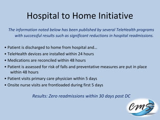 Hospital to Home Initiative
The information noted below has been published by several TeleHealth programs
with successful results such as significant reductions in hospital readmissions.
• Patient is discharged to home from hospital and…
• TeleHealth devices are installed within 24 hours
• Medications are reconciled within 48 hours
• Patient is assessed for risk of falls and preventative measures are put in place
within 48 hours
• Patient visits primary care physician within 5 days
• Onsite nurse visits are frontloaded during first 5 days
Results: Zero readmissions within 30 days post DC
 