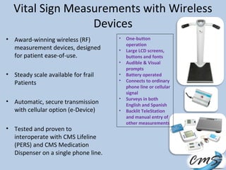 Vital Sign Measurements with Wireless
Devices
• Award-winning wireless (RF)
measurement devices, designed
for patient ease-of-use.
• Steady scale available for frail
Patients
• Automatic, secure transmission
with cellular option (e-Device)
• Tested and proven to
interoperate with CMS Lifeline
(PERS) and CMS Medication
Dispenser on a single phone line.
• One-button
operation
• Large LCD screens,
buttons and fonts
• Audible & Visual
prompts
• Battery operated
• Connects to ordinary
phone line or cellular
signal
• Surveys in both
English and Spanish
• Backlit TeleStation
and manual entry of
other measurements
 
