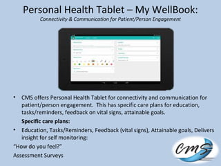 Personal Health Tablet – My WellBook:
Connectivity & Communication for Patient/Person Engagement
• CMS offers Personal Health Tablet for connectivity and communication for
patient/person engagement. This has specific care plans for education,
tasks/reminders, feedback on vital signs, attainable goals.
Specific care plans:
• Education, Tasks/Reminders, Feedback (vital signs), Attainable goals, Delivers
insight for self monitoring:
“How do you feel?”
Assessment Surveys
 
