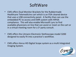SoftWare
• CMS offers Dual Monitor Brackets for the Rubbermade
Healthcare Telemedicine cart which is an FDA cleared device
that uses a USB connectivity panel. A facility than can use the
embedded PC to access and EMR system with HIPAA
compliance. This will also enable Microsoft Lync to find
available physicians on line that can assist or meet on the cart or
in a virtual meeting room for a 3rd
party consult.
• CMS offers the Litmann Electronic Stethoscope model 3200
designed to easily fit into a practice’s workflow.
• CMS offers Horus HD Digital Scope system as a multi Integrated
Imaging System.
 