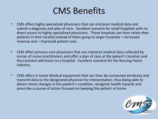 CMS Benefits
• CMS offers highly specialized physicians that can interpret medical data and
submit a diagnosis and plan of care. Excellent scenario for small hospitals with no
direct access to highly specialized physicians. Those hospitals can then retain their
patients in their locality instead of them going to larger hospitals = increased
revenue and = improved patient care.
• CMS offers primary care physicians that can interpret medical data collected by
nurses of nurse practitioners and offer a plan of care at the patient’s location and
thus prevent admission to a hospital. Excellent scenario for the Nursing Home
industry.
• CMS offers in home Medical equipment that can then be connected wirelessly and
transmit data to the designated physician for interpretation, thus being able to
detect minor changes in the patient’s condition, recognize health hazards and
prescribe a course of action focused on keeping the patient at home.
 