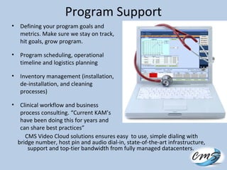 Program Support
• Defining your program goals and
metrics. Make sure we stay on track,
hit goals, grow program.
• Program scheduling, operational
timeline and logistics planning
• Inventory management (installation,
de-installation, and cleaning
processes)
• Clinical workflow and business
process consulting. “Current KAM’s
have been doing this for years and
can share best practices”
CMS Video Cloud solutions ensures easy to use, simple dialing with
bridge number, host pin and audio dial-in, state-of-the-art infrastructure,
support and top-tier bandwidth from fully managed datacenters.
 