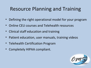 Resource Planning and Training
• Defining the right operational model for your program
• Online CEU courses and Telehealth resources
• Clinical staff education and training
• Patient education, user manuals, training videos
• Telehealth Certification Program
• Completely HIPAA compliant.
 
