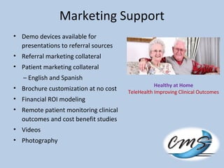 Marketing Support
• Demo devices available for
presentations to referral sources
• Referral marketing collateral
• Patient marketing collateral
– English and Spanish
• Brochure customization at no cost
• Financial ROI modeling
• Remote patient monitoring clinical
outcomes and cost benefit studies
• Videos
• Photography
Healthy at Home
TeleHealth Improving Clinical Outcomes
 
