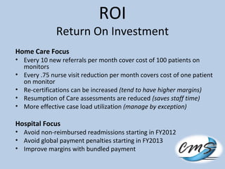 ROI
Return On Investment
Home Care Focus
• Every 10 new referrals per month cover cost of 100 patients on
monitors
• Every .75 nurse visit reduction per month covers cost of one patient
on monitor
• Re-certifications can be increased (tend to have higher margins)
• Resumption of Care assessments are reduced (saves staff time)
• More effective case load utilization (manage by exception)
Hospital Focus
• Avoid non-reimbursed readmissions starting in FY2012
• Avoid global payment penalties starting in FY2013
• Improve margins with bundled payment
 