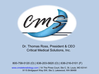 Dr. Thomas Ross, President & CEO
Critical Medical Solutions, Inc.
www.cmsteleradiology.com | 1A The Pines Court, Ste C, St. Louis, MO 63141
9115 Bridgeport Way SW, Ste 3, Lakewood, WA 98499
800-758-5120 (O) | 636-203-5820 (O) | 636-216-0101 (F)
 