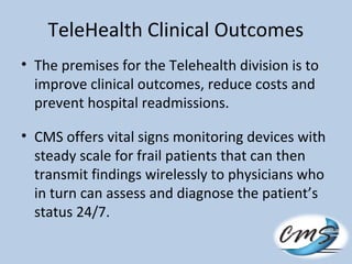 TeleHealth Clinical Outcomes
• The premises for the Telehealth division is to
improve clinical outcomes, reduce costs and
prevent hospital readmissions.
• CMS offers vital signs monitoring devices with
steady scale for frail patients that can then
transmit findings wirelessly to physicians who
in turn can assess and diagnose the patient’s
status 24/7.
 