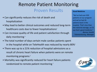 Remote Patient Monitoring
Proven Results
• Can significantly reduces the risk of death and
hospitalization
• May lead to better clinical outcomes and reduced long-term
healthcare costs due to fewer hospitalizations3
• Can increase quality of life and patient satisfaction through
daily monitoring 4
• The total number of days certain male cardiac patients spent
in the hospital while on TeleHealth was reduced by nearly 80%5
• There was up to a 21% reduction of hospital admissions as a
result of chronic heart failure when patients were on remote
monitoring programs 6
• Mortality was significantly reduced for heart failure patients
randomized to remote patient monitoring 7
Good Medicine
“We’ve had over 650
patients on our program
and we’ve had 26
patients back in the
hospital. That’s less than
the national average, so I’d
say that’s good medicine.”
-Banner Health
Telemonitoring Manager
 