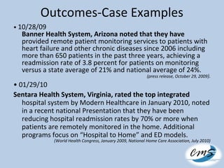 Outcomes-Case Examples
• 10/28/09
Banner Health System, Arizona noted that they have
provided remote patient monitoring services to patients with
heart failure and other chronic diseases since 2006 including
more than 650 patients in the past three years, achieving a
readmission rate of 3.8 percent for patients on monitoring
versus a state average of 21% and national average of 24%.
(press release, October 29, 2009).
• 01/29/10
Sentara Health System, Virginia, rated the top integrated
hospital system by Modern Healthcare in January 2010, noted
in a recent national Presentation that they have been
reducing hospital readmission rates by 70% or more when
patients are remotely monitored in the home. Additional
programs focus on “Hospital to Home” and ED models.
(World Health Congress, January 2009, National Home Care Association, July 2010)
 