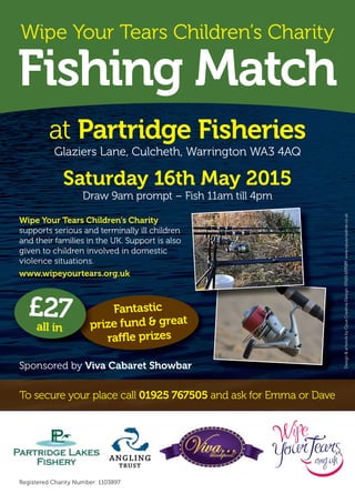 Wipe Your Tears Children’s Charity
Fishing Match
at Partridge Fisheries
Glaziers Lane, Culcheth, Warrington WA3 4AQ
Saturday 16th May 2015
Draw 9am prompt – Fish 11am till 4pm
Registered Charity Number: 1103897
Design&artworkbyOpusCreativeDesign.01565659089www.opuscreative.co.uk
Sponsored by Viva Cabaret Showbar
Wipe Your Tears Children’s Charity
supports serious and terminally ill children
and their families in the UK. Support is also
given to children involved in domestic
violence situations.
www.wipeyourtears.org.uk
To secure your place call 01925 767505 and ask for Emma or Dave
Fantastic
prize fund & great
raffle prizes
prize fund & great
£27all in
 