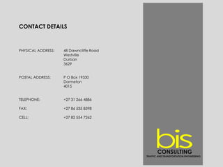 CONTACT DETAILS
PHYSICAL ADDRESS: 48 Dawncliffe Road
Westville
Durban
3629
POSTAL ADDRESS: P O Box 19330
Dormeton
4015
TELEPHONE: +27 31 266 4886
FAX: +27 86 535 8598
CELL: +27 82 554 7262
CONSULTING
TRAFFIC AND TRANSPORTATION ENGINEERING
 