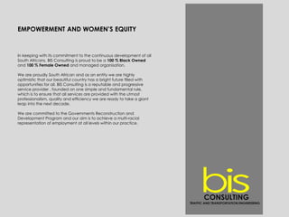EMPOWERMENT AND WOMEN’S EQUITY
In keeping with its commitment to the continuous development of all
South Africans, BIS Consulting is proud to be a 100 % Black Owned
and 100 % Female Owned and managed organisation.
We are proudly South African and as an entity we are highly
optimistic that our beautiful country has a bright future filled with
opportunities for all. BIS Consulting is a reputable and progressive
service provider , founded on one simple and fundamental rule,
which is to ensure that all services are provided with the utmost
professionalism, quality and efficiency we are ready to take a giant
leap into the next decade.
We are committed to the Governments Reconstruction and
Development Program and our aim is to achieve a multi-racial
representation of employment at all levels within our practice.
CONSULTING
TRAFFIC AND TRANSPORTATION ENGINEERING
 