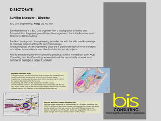 DIRECTORATE
Suntika Biseswar – Director
BSC Civil Engineering, PrEng, Dip Proj Man
Suntika Biseswar is a BSC Civil Engineer with a background in Traffic and
Transportation Engineering and Project Management. She is the Founder and
Director of BIS Consulting.
Suntika’s background in engineering provides her with the skills and knowledge
to manage projects efficiently and meticulously.
Graduating Top of her Engineering class she is passionate about what she does
and strives for excellence and client satisfaction on all projects.
Prior to establishing her own consulting practice, Suntika worked for both Arup
Consulting and Iliso Consulting, where she had the opportunity to work on a
number of prestigious projects, namely:
Bayhead Expansion Study
The Appointment was to conduct a study to assess the possible future
road infrastructure requirements for the Port of Durban taking
cognisance of proposed developments within and external to the Port
for a given developmental framework.
Considering the extent of the assessment and the various
developmental scenarios, the assessment was conducted with the aid
of a traffic model. Due to the nature of the project there were a number
of work streams that needed to be managed simultaneously.
2010 FIFA World Cup, Transport Operational Plan
Each host city was responsible for the development of a Transport Operational Plan
(TOP). The brief was to plan, design, manage and implement the transport operational
plan that would ensure the safe movement of some 150 000 spectators to the
stadium and neighbouring FIFA fan park. Suntika was assigned the role as overall
project manager and transport technical advisor on this project.
CONSULTING
TRAFFIC AND TRANSPORTATION ENGINEERING
 