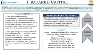 OVERVIEW : I Squared Capital Advisors, LLC is a private equity firm specializing in infrastructure investments. It invests in energy, utilities and transportation sectors. It seeks to invest
in India, China, North America and Europe. It seeks to invest between $125 million and $400 million. I Squared Capital Advisors, LLC was founded in 2012 and is based in New York, New
York with additional offices across North America, Europe, and Asia. It is NOT a listed company
I SQUARED CAPITAL
Looking at risk-
adjusted annual
returns between 15%
and 20% from the
road sector
AWARDS
In 2016, I Squared won six awards from Infrastructure
Investor, the leading magazine for the industry,
including:
"Global Personality of the Year"
"Global Fund Manager of the Year"
"Global Fundraising of the Year"
"North America Fundraising of the Year"
"North America Fund Manager of the Year"
"Asia Pacific Transport Investor of the Year"
1. Cube highways(transportation):
Cube Highways is a joint venture between I
Squared Capital and International Finance Corp.
(since In Oct 2014), the private investment arm of
the World Bank. Singapore based company
investing in road and highway projects, along with
select other infrastructure sectors in India .
2. Cube hydro (energy): Enduring Hydro formed
Cube Hydro Partners, LLC (“Cube Hydro”) with I
Squared Capital, LLC (“ISQ”), a global
infrastructure private equity fund on January 17,
2014. Cube Hydro is now an ISQ portfolio
company which combines the hydro expertise of
the former EH team with the financial expertise of
ISQ
US$3.8 billion
Assets under
management
I Squared Capital raised $3 billion in a global fund (ISQ
Global Infrastructure Fund) that would invest in assets
across several market. That corpus has now grown to
US$3.8 billion. The fund has so far made nine
investments across 22 individual assets.
GLOBAL INFRASTRUCTURE FUNDS
Investment platforms
 
