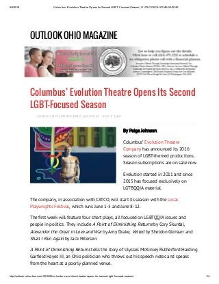 6/4/2016 Columbus’ Evolution Theatre Opens Its Second LGBT­Focused Season | OUTLOOK OHIO MAGAZINE
http://outlookcolumbus.com/2016/06/columbus­evolution­theatre­opens­its­second­lgbt­focused­season/ 1/4
OUTLOOK OHIO MAGAZINE
Columbus’ Evolution Theatre Opens Its Second
LGBT-Focused Season
, , ,Creative Class Features Read This Just In! June 2, 2016
By Paige Johnson
Columbus’
has announced its 2016
season of LGBT-themed productions.
Season subscriptions are on sale now.
Evolution Theatre
Company
Evolution started in 2011 and since
2015 has focused exclusively on
LGTBQQIA material.
The company, in association with CATCO, will start its season with the
, which runs June 1-5 and June 8-12.
Local
Playwrights Festival
The rst week will feature four short plays, all focused on LGBTQQIA issues and
people in politics. They include by Cory Skurdal,
by Amy Drake, by Sheldon Gleisser and
by Jack Petersen.
A Point of Diminishing Returns
Alexander the Great in Love and War Vetted
Shall I Run Again
tells the story of Ulysses McKinley Rutherford Harding
Gar eld Hayes III, an Ohio politician who throws out his speech notes and speaks
from the heart at a poorly planned venue.
A Point of Diminishing Returns
 