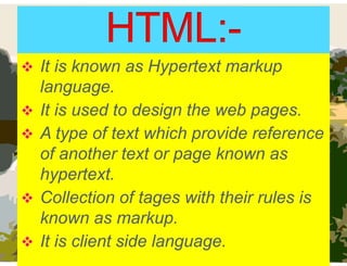  It is known as Hypertext markup
language.
 It is used to design the web pages.
 A type of text which provide reference
of another text or page known as
hypertext.
 Collection of tages with their rules is
known as markup.
 It is client side language.
 