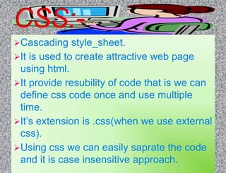 Cascading style_sheet.
It is used to create attractive web page
using html.
It provide resubility of code that is we can
define css code once and use multiple
time.
It’s extension is .css(when we use external
css).
Using css we can easily saprate the code
and it is case insensitive approach.
 