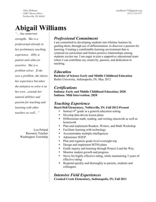 Abby Williams aawilliams719@gmail.com
14807 Dorset Drive (317)-714-1377
Noblesville, IN 46062
Abigail Williams
“… has numerous
strengths. She is a
professional already in
her preliminary teaching
experience. Abby is
patient and calm yet
assertive. She is a
problem solver. If she
sees a problem, she shares
her experience but takes
the initiative to solve it on
her own…extends her
natural abilities and
passion for teaching and
learning with other
teachers as well…”
Lyn Poland
Resource Teacher
Washington Township
Professional Commitment
I am committed to developing students into lifetime learners by
guiding them, through use of differentiation, to discover a passion for
learning. Creating a comfortable learning environment that is
centered on curriculum and fosters positive relationships among
students excites me. I am eager to join a supportive educational team
where I can contribute my creativity, passion, and dedication to
teaching.
Education
Bachelor of Science Early and Middle Childhood Education
Butler University, Indianapolis, IN; May 2012
Certifications
Indiana: Early and Middle Childhood Education; 2020
Indiana: Mild Intervention; 2020
Teaching Experience
Hazel Dell Elementary, Noblesville, IN; Fall 2012-Present
• Instruct 4th
grade in a general education setting
• Develop data driven lesson plans
• Differentiate math, reading, and writing classwork as well as
homework
• Plan and implement Readers, Writers, and Math Workshop
• Facilitate learning with technology
• Accommodate multiple intelligences
• Administer ISTEP
• Plan and organize grade level overnight trip
• Design and implement MTSS plans
• Guide inquiry and learning through Project Lead the Way
• Monitor student growth and progress
• Strive for highly effective rating, while maintaining 3 years of
effective rating
• Respond quickly and thoroughly to parents, students and
colleagues
Intensive Field Experiences
Crooked Creek Elementary, Indianapolis, IN; Fall 2011
 