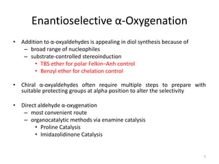 Enantioselective α-Oxygenation
• Addition to α-oxyaldehydes is appealing in diol synthesis because of
– broad range of nucleophiles
– substrate-controlled stereoinduction
• TBS ether for polar Felkin–Anh control
• Benzyl ether for chelation control
• Chiral α-oxyaldehydes often require multiple steps to prepare with
suitable protecting groups at alpha position to alter the selectivity
• Direct aldehyde α-oxygenation
– most convenient route
– organocatalytic methods via enamine catalysis
• Proline Catalysis
• Imidazolidinone Catalysis
5
 