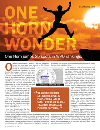 O
ne Horn Transportation, a Wayne, N.J., trucking and logistics
service, has once again been honored by The Women
Presidents’ Organization as one of
the top 50 Fastest Growing Women
Owned/Led companies in North
America. The company was featured in the July-
August edition of “IT Magazine” in 2013, when
One Horn Transportation was included on the
list at No. 49. This year, One Horn Transportation
moves up 25 spots on the list, at No. 24 of the
top 50 fastest growing companies. It is the third
consecutive year One Horn Transportation has
been included on the list. The company was listed
at No. 46 in its first year on the list in 2012.
Cheryl Biron, President and CEO
of One Horn Transportation, said the
company’s freight agent growth strategy
continues to generate significant growth,
leading to the company being recognized.
“We are very excited our freight
agent strategy has enabled One Horn to
move up in the ranking while building
a company that empowers our freight
agents and employees to pursue their
dreams in life,” Biron said.
One Horn Transportation has just
entered its 10th year in business and
its reinvention in 2010 from a trucking
company owning tractor-trailers to a freight agent-based transportation
brokerage has allowed the company to continue on its strong growth
trajectory. Freight agents come to One Horn with a book of business and
perform the sales function as well as subcontracting their customers’
loads to outside trucking companies. One Horn provides all the financing,
proprietary software and back office services, leveraging the strengths of
its founders, two corporate executives who decided corporate life was not
for them, Louis and Cheryl Biron.
“We wanted to create an environment where
people would love to come to work and be able
to achieve success and personal happiness,”
Cheryl Biron said. “Our freight agents grow their
business, One Horn grows, and we all succeed.”
One Horn Transportation continues to look
for new ways to innovate, evolve and reinvent its
business for continued growth. For the last year,
Cheryl Biron has been maintaining a blog on the
One Horn web site (www.onehorn.com/agents)
to share ideas that helped reinvent and grow One
Horn Transportation over the years, as
well as ways freight agents can improve
their operation efficiency and personal
effectiveness. Cheryl and Louis Biron
have also been regular contributors to “IT
Magazine” in its last five editions.
The strong business foundation that
enables One Horn Transportation’s
freight agents to grow sales is called
“Stratebo,” a proprietary transportation
management software package written by
Louis Biron.
“In creating Stratebo (which stands for
Strategic Back Office systems), I wanted
our company to have the most efficient
back office system so that our agents could handle more loads per day
with maximum efficiency,” Louis Biron, who is also COO of the company,
said. “Operating efficiencies are key to enabling One Horn to grow with
minimal fixed costs as Stratebo has enabled One Horn to grow without
adding people pushing paper in the back office, and since I wrote it, there
are no licensing fees involved.”
WE WANTED TO CREATE
AN ENVIROMENT WHERE
PEOPLE WOULD LOVE TO
COME TO WORK AND BE ABLE
TO ACHIEVE SUCCESS AND
PERSONAL HAPPINESS.
“
“
One Horn jumps 25 spots in WPO rankings.
BY LARRY HURRLE, EDITOR
34 IT MAGAZINE Vol. 8, No. 4
 