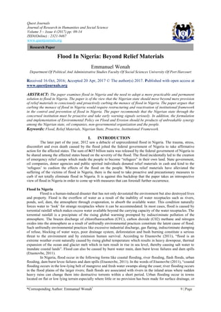 Quest Journals
Journal of Research in Humanities and Social Science
Volume 5 ~ Issue 4 (2017) pp: 09-14
ISSN(Online) : 2321-9467
www.questjournals.org
*Corresponding Author: Emmanuel Wonah1
9 | Page
Research Paper
Flood In Nigeria: Beyond Relief Materials
Emmanuel Wonah
Department Of Political And Administrative Studies Faculty Of Social Sciences University Of Port Harcourt
Received 16 Oct, 2016; Accepted 20 Apr, 2017 © The author(s) 2017. Published with open access at
www.questjournals.org
ABSTRACT: The paper examines flood in Nigeria and the need to adopt a more practicable and permanent
solution to flood in Nigeria. The paper is of the view that the Nigerian state should move beyond mere provision
of relief materials to consciously and proactively curbing the menace of flood in Nigeria. The paper argues that
curbing the menace of flood in Nigeria would require restructuring and reactivation of institutional framework
in the control and prevention of flood in Nigeria. The paper recommends that the Nigerian state through the
concerned institution must be proactive and take early warning signals seriously. In addition, the formulation
and implementation of Environmental Policy on Flood and Erosion should be products of unbreakable synergy
among the Nigerian state, oil companies, non-governmental organization and the people.
Keywords: Flood, Relief Materials, Nigerian State, Proactive, Institutional Framework.
I. INTRODUCTION
The later part of the year, 2012 saw a debacle of unprecedented flood in Nigeria. The trauma, stress,
discomfort and even death caused by the flood jolted the federal government of Nigeria to take affirmative
action for the affected states. The sum of N35 billion naira was released by the federal government of Nigeria to
be shared among the affected states based on the severity of the flood. The flood incidentally led to the creation
of emergency relief camps which made the people to become “refugees” in their own land. State government,
oil companies, donor agencies and public spirited individuals donated relief materials in cash and kind to the
„refugees‟ to cushion the effects of the flood on the people. Whereas relief materials have alleviated the
suffering of the victims of flood in Nigeria, there is the need to take proactive and precautionary measures to
curb if not totally eliminate flood in Nigeria. It is against this backdrop that the paper takes an introspective
view of flood in Nigeria in order to come up with measures that can forestall further occurrence.
Flood In Nigeria
Flood is a human-induced disaster that has not only devastated the environment but also destroyed lives
and property. Flood is the overflow of water as a result of the inability of water receptacles such as rivers,
ponds, soil, dam, the atmosphere through evaporation, to absorb the available water. This condition naturally
forces water to „look‟ for strange receptacles where it can be accommodated. In most cases, flood is caused by
torrential rainfall which makes excess water available beyond the carrying capacity of the water receptacles. The
torrential rainfall is a precipitate of the rising global warming prompted by indiscriminate pollution of the
atmosphere. The brazen discharge of chlorofluorocarbon (CFC), carbon dioxide (C02) methane and nitrogen
oxides into the atmosphere as a result of unfriendly environmental practices constitute the latent cause of flood.
Such unfriendly environmental practices like excessive industrial discharge, gas flaring, indiscriminate dumping
of refuse, blocking of water ways, poor drainage system, deforestation and bush burning constitute a serious
threat to the environment and by extension human survival. According to Etuonovbe (2011), “flood is an
extreme weather event naturally caused by rising global temperature which results in heavy downpour, thermal
expansion of the ocean and glacier melt which in turn result in rise in sea level, thereby causing salt water to
inundate coastal lands”. Flood can also be caused by burst water main, dam burst levee failures and dam spills
(Etuonovbe, 2011).
In Nigeria, flood occur in the following forms like coastal flooding, river flooding, flash floods, urban
flooding, dam burst levee failures and dam spills (Etuonovbe, 2011). In the words of Etuonovbe (2011), “coastal
flooding occurs in the low-lying belt of mangrove and fresh water swamps along the coast; river flooding occurs
in the flood plains of the larger rivers; flash floods are associated with rivers in the inland areas where sudden
heavy rains can change them into destructive torrents within a short period. Urban flooding occur in towns
located on flat or low lying terrain especially where little or no provision has been made for surface drainage, or
 
