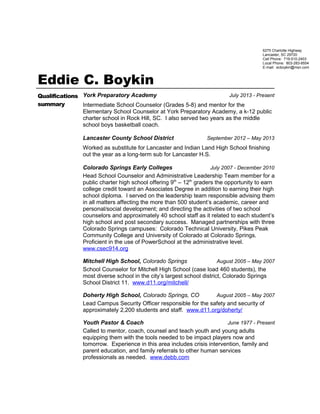 Eddie C. Boykin
Qualifications
summary
York Preparatory Academy July 2013 - Present
Intermediate School Counselor (Grades 5-8) and mentor for the
Elementary School Counselor at York Preparatory Academy, a k-12 public
charter school in Rock Hill, SC. I also served two years as the middle
school boys basketball coach.
Lancaster County School District September 2012 – May 2013
Worked as substitute for Lancaster and Indian Land High School finishing
out the year as a long-term sub for Lancaster H.S.
Colorado Springs Early Colleges July 2007 - December 2010
Head School Counselor and Administrative Leadership Team member for a
public charter high school offering 9th
– 12th
graders the opportunity to earn
college credit toward an Associates Degree in addition to earning their high
school diploma. I served on the leadership team responsible advising them
in all matters affecting the more than 500 student’s academic, career and
personal/social development; and directing the activities of two school
counselors and approximately 40 school staff as it related to each student’s
high school and post secondary success. Managed partnerships with three
Colorado Springs campuses: Colorado Technical University, Pikes Peak
Community College and University of Colorado at Colorado Springs.
Proficient in the use of PowerSchool at the administrative level.
www.csec914.org
Mitchell High School, Colorado Springs August 2005 – May 2007
School Counselor for Mitchell High School (case load 460 students), the
most diverse school in the city’s largest school district, Colorado Springs
School District 11. www.d11.org/mitchell/
Doherty High School, Colorado Springs, CO August 2005 – May 2007
Lead Campus Security Officer responsible for the safety and security of
approximately 2,200 students and staff. www.d11.org/doherty/
Youth Pastor & Coach June 1977 - Present
Called to mentor, coach, counsel and teach youth and young adults
equipping them with the tools needed to be impact players now and
tomorrow. Experience in this area includes crisis intervention, family and
parent education, and family referrals to other human services
professionals as needed. www.debb.com
6275 Charlotte Highway
Lancaster, SC 29720
Cell Phone: 719-510-2403
Local Phone: 803-283-8554
E-mail: ecboykin@msn.com
 