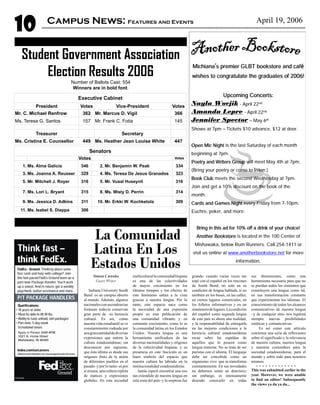 10 April 19, 2006
Michiana’s premier GLBT bookstore and café
wishes to congratulate the graduates of 2006!
Upcoming Concerts:
Nayla Wocjik - April 22nd
Amanda Lepre - April 22nd
Jennifer Spector ‒ May 6th
Shows at 7pm ‒ Tickets $10 advance, $12 at door.
Open Mic Night is the last Saturday of each month
beginning at 7pm.
Poetry and Writers Group will meet May 4th at 7pm.
(Bring your poetry or come to listen.)
Book Club meets the second Wednesday at 7pm.
Join and get a 10% discount on the book of the
month.
Cards and Games Night every Friday from 7-10pm.
Euchre, poker, and more.
Bring in this ad for 10% off a drink of your choice!
Another Bookstore is located in the 100 Center of
Mishawaka, below Rum Runners. Call 254-1411 or
visit us online at www.anotherbookstore.net for more
information.
Student Government Association
Election Results 2006
Number of Ballots Cast: 554
Winners are in bold font.
Executive Cabinet
President Votes Vice-President Votes
Mr. C. Michael Renfrow 362 Mr. Marcus D. Vigil 366
Ms. Teresa G. Santos 157 Mr. Frank C. Fotia 145
       
Treasurer   Secretary  
Ms. Cristina E. Counsellor 449 Ms. Heather Jean Louise White 447
Senators
  Votes   Votes
1. Ms. Alma Galicia 346 2. Mr. Benjamin W. Peak 334
3. Ms. Joanna A. Reusser 329 4. Ms. Teresa De Jesus Granados 323
5. Mr. Mitchell J. Royer 316 5. Mr. Vusal Huseynli 316
7. Ms. Lori L. Bryant 315 8. Ms. Misty D. Perrin 314
9. Ms. Jessica D. Adkins 311 10. Mr. Erkki W. Kochketola 309
11. Ms. Isabel S. Dieppa 306    
Simon Castaño
Guest Writer
Indiana University South
Bend es un campus abierto
al mundo. Además, algunos
nacionalesconascendencias
foráneas todavía conservan
gran parte de su herencia
cultural. Es así, como
nuestra vida estudiantil se ve
constantemente rodeada por
unagrancantidaddediversas
expresiones que nutren la
cultura estadounidense; sin
desconocer por supuesto,
que ésta última es desde sus
orígenes fruto de la unión
de diferentes pueblos en el
pasado -y por lo tanto- es por
sí misma, una cultura repleta
de matices y expresiones
globales. En esta sociedad
multiculturallacomunidadhispana
es una de las colectividades
de mayor crecimiento en los
últimos tiempos y los efectos de
este fenómeno saltan a la vista
gracias a nuestra lengua. Por lo
tanto, este espacio nace como
la necesidad de una expresión
propia en esta publicación de
una comunidad vibrante y en
constante crecimiento, como lo es
la comunidad latina en los Estados
Unidos. Nuestra lengua es una
herramienta unificadora de las
diversas nacionalidades y orígenes
de la colectividad hispana; y su
presencia en este fascículo es un
buen símbolo del espacio que
nuestra cultura ha labrado en la
institucionalidad estadounidense.
Jamás esperé encontrar una uso
tan extendido de nuestra lengua en
esta zona del país -y la sorpresa fue
grande- cuando varias veces me
topé con el español en los rincones
de South Bend; no solo en su
condición de lengua hablada, si no
también en los buses, en las calles,
en ciertos lugares comerciales, en
los folletos informativos y en un
sinnúmerodelugares.Lacondición
del español como segunda lengua
de este país es ahora una realidad,
y la responsabilidad de entregarla
en las mejores condiciones a la
herencia cultural estadounidense
recae sobre las espaldas de
aquellos que lo poseen como
lengua materna. No se trata de ser
puristas con el idioma. El lenguaje
debe ser concebido como un
organismo vivo que se transforma
constantemente. En sus novedades
no debemos sentir un deterioro;
sin embargo, es intensamente
deseado conocerlo en todas
sus dimensiones, como una
herramienta necesaria para que no
se pierdan todos los cimientos que
constituyen una lengua como tal,
en esa transformación constante
que experimentan los idiomas. El
conocimiento de todos los alcances
comunicativos de nuestra lengua
–y de cualquier otra- nos regalará
siempre nuevas posibilidades
estéticas y comunicativas.
Es así como este artículo
comienza una serie de reflexiones
sobre el significado y la relevancia
de nuestra cultura, nuestra lengua
y nuestras costumbres para la
sociedad estadounidense, para el
mundo y sobre todo para nosotros
mismos.
Campus News: Features and Events
La Comunidad
Latina En Los
Estados Unidos
This was submitted earlier in the
year. However, we were unable
to find an editor! Subsequently
the views ya da ya da...
 