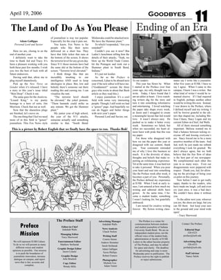 Preface
Mission
We will represent IUSB Culture.
To do so we will present as many
different voices and student
opinions as possible. Our mission
is to push the boundaries of
journalistic innovation, increase
dialogue on campus, and report
news that is fair, accurate and
complete.
The Preface Staff
Editor-in-Chief
Jedediah Walls
Managing Editor
Tracy Sherwood
Entertainment Editor
Matthew Stefaniak
Graphic Design Editor
Jason Cytacki
Graphic Design
Julie Brackett
Copy Editor
Wendy Mills
The Preface is a venue for
communication between students
and student journalists of Indiana
University South Bend. We are an
independent student press, not the
official voice of the student body,
administration or faculty of IUSB.
Letters to the editor become property
of The Preface, and may be edited
for space and clarity. The deadline
for advertising and copy is noon
Wednesday prior to publication. The
Preface reserves the right to publish
or reject submissions.
Contact The Preface:
Editorial Dept
520-4325
preface@iusb.edu
Advertising Dept
520-4553
prefads@iusb.edu
Staff Advisor
Nancy Sulok
Advertising Manager
Jedediah Walls
News Analysts
Chuck Norton
Writing Staff
Connie Strean
Andrew Hostetter
Sarah Stefaniak
Adam Gallippo
Terrie Phillips
Robert Francis
Photographer
Michele Ives
Adam Turner
11April 19, 2006 Goodbyes
To our readers:
This year has flown by. When
I started at the Preface over four
years ago, my only thought was to
write. Today, I have found that I
am an editor at heart. I love watch-
ing writers dig for the story and
turn it into something informative
and entertaining. I loved watching
the paper take shape every week,
as Jason and I struggled to create
a meaningful layout that Jed would
love. It wasn’t always easy. He
pushed us to make it better every
week. Sometimes we failed, but
when we succeeded, my heart al-
most burst with pride that this was
my paper.
For those who disagreed with
how we ran the paper this year or
disagreed with our content, thank
you. Your comments reminded
me of why I love this business so
much. It is the diversity of ideas,
thoughts and beliefs that make re-
porting an exhilarating experience.
Yet at the same time, it was hard not
to take it personal. When you pour
your heart and soul into something
like the Preface week after week, it
becomes a part of you. Personally,
the Preface defined my experience
at IUSB. When I look at early is-
sues, I am amazed at how much my
writing and editorial skills have
grown. At the same time, I be-
came a student leader, something
I wasn’t looking for, but gratefully
embraced.
I am ruined for creative writing
forever. My fiction writing class-
mates say I write like a journalist.
After five years at IUSB, I have to
say I agree. When I came to this
campus, I knew I was a writer. But
what kind of writer I would be re-
mained elusive. If I had majored
in English, perhaps another editor
would be writing this now. Instead,
I was drawn to the Preface, where
I defined myself and my writing. I
will be forever grateful to the edi-
tors that shaped me, including Me-
lissa Cikara, Stacy Logan and my
current Editor-in-Chief, Jed Walls.
All of them stressed something
important. Melissa wanted me to
find a balance between ticking ev-
eryone off and kissing everyone’s
ass. Stacy forced me to be a more
assertive member of the team. And
Jed, well, he just made me rethink
everything I took for granted. We
don’t always agree, but we both
believe that the free flow of ideas
is the best part of our newspaper.
We complimented each other this
year in so many ways. Even our
disagreements were peppered with
respect. Thank you, Jed, for allow-
ing me the privilege of being your
co-pilot on this journey.
Now before I start to get really
sappy, thanks to the readers, who
have made me laugh, yell and even
cry (just once, it was a bad day).
We couldn’t have done it without
you.
To the editor next year, whoever
you are, the shoes are large, but you
can fill them. Just keep your ears
to the ground and your mind wide
open!
- Tracy Sherwood
Ending of an EraThe Land of Do As You Please
Adam Gallippo
Personal Lord and Savior
Here we are, closing in on the
end of another year.
I definitely want to take the
time to thank Jed and Tracy. It’s
been a pleasure working with you
both these past few months. I wish
you two the best of luck with all
future endeavors.
Having said that, allow me to
plug myself shamelessly.
Pick up the New Views on
Gender when it’s released. I have
a story in this year’s issue titled
“Skin Deep”. Check it out.
The same goes for the Analecta.
“Lizard King,” is my poetic
homage to a hero of sorts, Jim
Morrison. Check that out as well.
Now that the shameless plugs
are finished, let’s move on.
The one thing that I feel we need
more of in this field is “gonzo”
journalism. This Fox News style
of journalism is way too popular.
Especially for the crap it puts out.
You know, Fox News is for
people who like their news
delivered on a short bus. They
have that little ticker that runs at
the bottom of the screen. It shows
the terrorist level for any given day.
Since 9/11 those morons have had
the same shit at the bottom of the
screen. “Terrorist level elevated.”
I think things like that are
incredibly insulting to our
intelligence AND used to keep
ideologies in place. But, low and
behold, there’s someone out there
reading this and cursing me. I can
visualize the rant.
“The terrorist level should
be elevated,” the yokel protests.
“Them bastards could strike us
any minute. We got the Hummer
plant.”
My junior year of high school,
the year of the 9/11 attacks,
someone actually said something
similar to that. “South Bend/
Mishawaka could be attacked next.
We have the Hummer plant.”
To which I responded, “Are you
retarded?”
Couldn’t you see it now? Bin
Laden’s henchmen telling him the
details of their attacks. “Yeah, we
blew up the World Trade Center,
hit the Pentagon and took out a
Hummer plant in South Bend,
Indiana.”
It’s just not kosher.
As far as the Preface is
concerned, I plan to be aboard next
year if the new editor will have me.
(“Goddamnit!” scream the three
guys who wrote in about that Bush
article as they read this.)
I enjoy journalism. It’s a cool
field with some very interesting
people. Though, I still wish we had
a “gonzo” page. And hopefully we
can do bigger and better things
with next year’s paper.
Personal Lord and Savior, out.
This is a picture by Robert English that we finally have the space to run. Thanks Rob!
Tracy Sherwood, Managing Editor
 