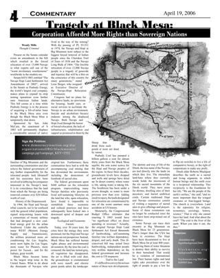 April 19, 2006Commentary
4
Wendy Mills
Thought Criminal
Present on the Senate calendar
exists an amendment to the bill
which resulted in the forced
relocation of over 15,000 Navajo
in what experts call one of the
“worst involuntary resettlements”
worldwide in the modern era.
Senate bill S 1003, entitled “The
Navajo Hopi Land Settlement Act
Amendments of 2005”, arrived
in the Senate as Peabody Energy,
the world’s largest coal company,
makes plans to expand its strip
mining operations even further
onto American Indian lands.
This bill comes at a time while
Peabody Energy is in the process
of acquiring a life-of-mine lease
in the Black Mesa area even
though the Black Mesa Mine is
temporarily shut down.
Sponsored by Sen. John
McCain, the enactment of S
1003 will permanently displace
a considerable amount of native
families of Big Mountain and the
surrounding communities and also
relieve the federal government of
any further responsibility for the
relocated people. Jack Abramoff
and his associates have been
involvedinlobbyingforcompanies
interested in the Navajo’s land.
It is no coincidence that the land
from which the Navajo are being
removed contains over $20 billion
worth of coal.
History of the Dispossessed
In 1966, the Hopi and Navajo
tribal councils, not to be confused
with the general tribal population,
signed strip-mining leases with
a consortium of twenty utilities
that had designed a new coal-
fired energy grid for the urban
Southwest. Under the umbrella
name WEST (Western Energy
Supply and Transmission),
the utilities promised more air
conditioning for Los Angeles,
more neon lights for Las Vegas,
more water for Phoenix, more
power for Tucson... and for the
Indians, great wealth.
Black Mesa became home
to the largest strip mine in the
United States. What to do about
the thousands of Navajos who
lived in the way of the mining?
With the passing of PL 93-531
in 1974, the Navajo and Hopi at
Big Mountain were subject to the
biggest forced removal of Indian
people since the Cherokee Trail
of Tears of 1838 and the Navajo
Long Walk of 1864. “The forcible
relocation of over 12,000 Navajo
people is a tragedy of genocide
and injustice that will be a blot on
the conscience of this country for
many generations,” stated
Leon Berger, who resigned
as Executive Director of
the Navajo-Hopi Relocation
Commission.
Congress had no plans for
alternative lands, no provisions
for housing, health care, or
social services to acclimate the
Navajo to an urban environment.
Suicide and alcoholism became
endemic among the displaced
Navajo. Both Navajo and
Hopi lived through the horror
of forced relocation, the lack of
infrastructure, rehabilitation and
support as promised to them by the
original law. Furthermore, these
communities have had to with the
accompanying coal mining that
has devastated the environment,
including the desecration of
hundreds of sacred sites.
The federal government spent
$440 million on the relocation
program, impoverishing many
Navajo families who previously
lived self-sustaining lifestyles on
the land but who, upon relocation,
have found it impossible to
reestablish these economic
and cultural practices and have
subsequently been locked into a
downward spiral of despair and
tragedy.
Ecological and Economic
Factors
Today, over 30 years later, the
cities have the energy they were
promised, but the Hopi and Navajo
nations are not prosperous. Instead,
Black Mesa has suffered human
rights abuses and environmental
devastation. By the time the coal is
extracted, the land has turned gray,
all vegetation has disappeared,
the air is filled with coal dust,
the groundwater is contaminated
with toxic runoff, and electric
green ponds adorn the landscape.
Sheep that
drink from such
ponds at noon are dead
by sunset.
Peabody Coal has pumped a
billion gallons a year for almost
thirty years from the Black Mesa
aquifer, the sole water source for
the Hopi and Navajo peoples of
the region. In these three decades,
groundwater levels have dropped
and wells and springs have dried
up. In desert country, where water
is life, taking water is taking life.
The Southwest has been under a
severe drought, so water is more
precious now than ever. Adding
insulttoinjury,thelandsdesignated
for relocation are contaminated by
one of the worst uranium mine
accidents in US history.
Monetarily, the Congressional
Budget Office estimates that
enacting S 1003 would have
“no significant effect on direct
spending or revenues.” Actually,
the original Navajo Hopi Land
Settlement Act forced thousands
of hardworking, self-sustaining
families into welfare dependency,
despair, and early death. This ill-
conceived bill may actual force
hardworking, independent people
into welfare dependency on the
federal government and increase
the cost to US taxpayers.
Tied to the Land
It’sdifficulttoconveytheserious
nature of these new developments.
The identity and way of life of the
Dineh, the true name of the Navajo,
are tied directly into the lands on
which they live. The immediate
land-base where they currently
reside holds the microcosm of
the six sacred mountains of the
Dineh world. They have areas
for shrines, dwelling sites of their
ancestors, and buried umbilical
cords. Certain traditional Hopi
and Navajo ceremonies consist
of visiting a sequence of sacred
sites to give offerings and prayers.
Some of these ceremonies can
no longer be conducted since the
sites have been strip-mined out of
existence.
Some Navajo can trace their
ancestry at Big Mountain on
Black Mesa for 25 generations.
That’s longer than the USA has
been in existence. The Hopi
have been documented to live at
Black Mesa for at least 800 years.
Depriving them of water threatens
to destroy their ability to survive
in their homeland. That would
be a violation of international
law. Their human rights and land
rights take precedence over the
right of people to pay a low fee
to flip on switches to live a life of
comparative luxury, or the right of
corporations to make any profit.
Dineh elder Roberta Blackgoat
describes the earth as a sacred
and living organism, in which
human beings and the earth exist
in a reciprocal relationship. This
reciprocity is the foundation for
her life. “We are the people of the
earth’s surface,” she said, “and no
more important than the winged
creatures or four-legged beings.
The church is everywhere. Land
is the repository for religion,
economics, sociology, history,
science.” That is why she cannot
leave her land. And what about the
coal? “The coal is the liver of the
earth. When you take it out, she
dies.”
Tragedy at Black Mesa:
Corporation Afforded More Rights than Sovereign Nations
Sign the Petition:
www.democracyinaction.org/dia/
organizationsORG/blackmesais/
campaign.jsp?campaign_KEY=2552
Sources:
shundahai.org/
bigmtbackground.html
b l a c k m e s a i s . o r g /
background0206.htm
blackmesais.org/McCain_
bill0805.htm
 