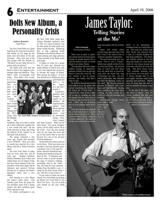 6 April 19, 2006
Andrew Hostetter
Staff Writer
The New York Dolls are a glam
band from the early/mid seventies
that totally set the stage for the
punk rock movement of the late
seventies. They were one of the
first groups with the attitude of,
“We know we can’t play, but we’re
gonna rock out anyway.”
The Dolls took rock and roll
back to what it was suppose to be;
teenage angst and rebellion. They
didn’t write over-thought rock
songs. They didn’t have twenty
m i n u t e
guitarsolos,
they just
gave it to
you; slam
bam thank
you glam
was the
formula.
Ta k i n g
their sound
fromgroups
like the
Stoogesand
the MC5,
along with
Bo Diddley
and the
Yardbirds; they were able to mesh
all of their influences together for
a new sound and style. All the
while dressing in drag, and living
the lifestyle of the “junkie” to its
full punk rock potential.
The group reformed a few
years ago, toured and recorded
a live CD/DVD. They now plan
to record new material for a new
album, and this is where I become
upset.
The New York Dolls of today
look far from what they did 30
years ago. Original members
Johnny Thunders, Jerry Nolan, and
Arthur Kane are no longer living,
and have been replaced with new
members while lead singer David
Johansen and guitarist Sylvain
Sylvain try to squeeze the band’s
legendary status into a new
album.
This attempt at a new album
just doesn’t make sense. One
member gone from the group ok,
two members gone from a group
maybe, but three members gone
from a group no way.
It’s almost sacrilegious to use
the New York Dolls name now.
Johnny Thunders (guitarist, died
in 1991 of a drug overdose) was
the blue print for what punk rock
guitar would become. Replacing
him is like replacing Keith
Richards in the Rolling Stones, his
guitar playing and stage presence
is that essential to the Dolls sound
and image.
It makes no sense for a group
that 30 years ago released two
studio albums to reform now with
a very non-original line up and try
to recreate the magic of before.
Why destroy the legacy? At best
they should tour in tribute of a once
great band and
that’s it. Let
the legacy
live, but don’t
tarnish it.
Legendary
producer Jack
Douglas has
signed on as
producer. He
engineered the
group’s first
album and has
produced for
artists such
as: Aerosmith,
Cheap Trick,
Alice Cooper,
and John Lennon. What has he
done lately? Not much, Douglas’
career can be safely said to be in
the toilet. Over the past decade
what he has done has been sub
par at best (and I hate to say this
because he’s one of my all time
favorite producers).
So the Dolls have there work cut
out for them. They have three new
members, their key guitarist gone,
a producer who is way past his
prime, and tons of hardcore fans
holding their breath waiting for
them to fail. If Johansen and
Sylvain want to prowl around
the stage if women’s clothing
pretending they’re the Dolls,
fine, but keep the new material
hidden from the public’s ears. I
speak for the fans I know when I
say, “We don’t want to hear it.”
If you want to check out some
classic New York Dolls try picking
up albums New York Dolls or Too
Much Too Soon. Try not to hold
your breath on the new Dolls
fiasco.
JamesTaylor:Telling Stories
at the Mo’
Dolls New Album, a
Personality Crisis
Matt Stefaniak
Entertainment Editor
There was no glitz or glam,
just a piano and an acoustic guitar
onstage as people poured into a
sold-out Morris Center in South
Bend to see James Taylor.
The legendary folk/rock singer
walked onstage to thunderous
applause without even an opening
band to warm the crowd up. No
one wanted to see an opener
anyhow, just James, and that’s
what we got.
He politely bowed and waved
and walked up to his guitar and
started strumming the chords to
his classic hit “I Feel Fine.” I
expected the voice to be a little
out as age is creeping up with
the legend, but the voice was as
boisterous and original as it ever
was. There was no mistaking
that we were getting James at his
best.
After the song James greeted
the crowd and pressed a pedal
on the floor with his foot. On a
screen to James’ left an image of
a woman appeared. He began to
tell the story of how he wrote the
song and explain who the woman
was.
James told stories about
several songs and each time I felt
like I was in the mind of one of
America’s greatest songwriters.
The most interesting story was
about “You’ve Got a Friend,”
which was actually written by his
ex-wife Carol Kane. He showed
clips of Carol and told about
how she asked him to record the
song after she heard him sing
it backstage one time. He also
talked about how Joni Mitchell
provided the backing vocals on
the track. He showed personal
pictures of himself with Carol
Kane and Joni Mitchell. Seeing
three legends in the same room
working on what would be a
classic hit was very nostalgic and
exciting.
Interestingly enough James
never said a word
before he sang
“Fire and
R a i n . ”
Thestory
of “Fire
a n d
Rain” is so interesting. I
wondered why he would leave it
out. The song was written right
after Taylor was released from
a stint in a mental hospital (he
had drug problems). His family
and friends refused to tell him
about the death of a close friend
while he was being treated and
when they told him, he wrote the
song. And those classic lyrics
“Just yesterday morning, they
let me know you were gone” and
“I always thought that I’d see
you again” become much more
personal and profound. Maybe
even 30 years later the story is
still too painful for James to get
into.
At the end of the show, you
felt close to James. You felt
almost humbled that this man
was willing to share so much of
his life with you for $60. It truly
was a treat, and one of the best
shows I’ve ever been to.
Entertainment
Photo courtesy of markbrewer.net
New York Dolls, courtesy of home.eol.ca
 