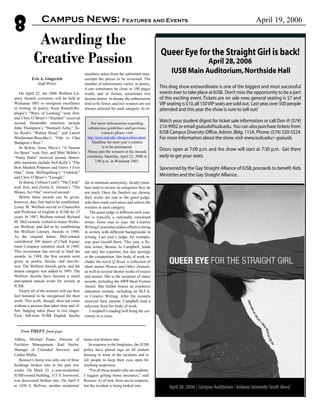 Queer Eye for the Straight Girl is back!
April 28,2006
IUSB Main Auditorium,Northside Hall
This drag show extraordinaire is one of the biggest and most successful
events ever to take place at IUSB. Don’t miss the opportunity to be a part
of this exciting event.Tickets are on sale now, general seating is $7 and
VIP seating is $10,all 150VIP seats are sold out. Last year,over 500 people
attended and this year the show is sure to sell out!
Watch your student digest for ticket sale information or call Don @ (574)
210-9902 or email gsaiusb@iusb.edu. You can also purchase tickets from:
IUSB Campus Diversity Office,Admin.Bldg.115A,Phone:(574) 520-5524.
For more information about the show,visit www.iusb.edu/~gsaiusb.
Doors open at 7:00 p.m. and the show will start at 7:30 p.m. Get there
early to get your seats.
Sponsored by the Gay Straight Alliance of IUSB,proceeds to benefit Aids
Ministries and the Gay Straight Alliance.
Eric A. Gingerich
Staff Writer
On April 22, the 2006 Wolfson Lit-
erary Awards ceremony will be held in
Wiekamp 1001 to recognize excellence
in writing. In poetry, Susie Russell-Re-
plogle’s “Ways of Looking” took first,
and Chris O’Brien’s “Stardust” received
second. Honorable mentions include
John Thompson’s “Stomach Ache,” Ta-
lia Reed’s “Walnut Road,” and Laurel
Wiederman-Bieschke’s “Ode to Chai
Budapest’s Best.”
In fiction, Jesus Moya’s “A Season
for Bears” took first, and Matt Skibbe’s
“Nasty Habit” received second. Honor-
able mentions include Neil Kelly’s “The
Best Mashed Potatoes and Gravy I Ever
Had,” Anne Shillingsburg’s “Untitled,”
and Chris O’Brien’s “Enough.”
In drama, Colleen Card’s “The Clerk”
took first, and Zorina E. Jerome’s “The
Means, Act One” received second.
Before these awards can be given,
however, they first had to be established.
Lester M. Wolfson served as Chancellor
and Professor of English at IUSB for 23
years. In 1987, Wolfson retired. Richard
M. McCormack wished to honor Profes-
sor Wolfson, and did so by establishing
the Wolfson Literary Awards in 1988.
As the original donor, McCormack
contributed 100 shares of Clark Equip-
ment Company common stock in 1969.
This investment has served to fund the
awards. In 1988, the first awards were
given in poetry, fiction, and non-fic-
tion. The Wolfson Awards grew, and the
drama category was added in 1993. The
Wolfson Awards have become a much
anticipated annual event for writers at
IUSB.
Nearly all of the winners will say they
feel honored to be recognized for their
work. This work, though, does not come
without a process that takes time and ef-
fort. Judging takes place in two stages.
First, full-time IUSB English faculty
members select from the submitted man-
uscripts the pieces to be reviewed. The
number of submissions varies; in poetry,
it can sometimes be close to 100 pages
worth, and in fiction, sometimes two
dozens stories. In drama, the submissions
tend to be fewer, and two winners are not
always selected for each category. In or-
der to maintain anonymity, faculty mem-
bers tend to review in categories they do
not teach. Once the finalists are chosen,
their works are sent to the guest judge,
who then reads each piece and selects the
winners in each category.
The guest judge is different each year,
but is typically a nationally renowned
writer. From year to year, the Creative
Writing Committee makes efforts to bring
in writers with different backgrounds in
writing. Last year’s judge, for example,
was poet Gerald Stern. This year, a fic-
tion writer, Bonnie Jo Campbell, lends
not only her expertise, but also prestige
to the competition. Her body of work in-
cludes the novel Q Road, a collection of
short stories Women and Other Animals,
as well as several shorter works of essays
and stories. She is the recipient of many
awards, including the AWP Short Fiction
Award. She further boasts an extensive
education resume, including an M.F.A.
in Creative Writing. After the winners
received their awards, Campbell read a
selection from her body of work.
Campbell’s reading will bring the cer-
emony to a close.
For more information regarding
submission guidelines and previous
winners please visit
http://www.iusb.edu/~sbeng/wolfson.shtml.
Deadline for next year’s contest
is to be announced.
Please join the winners at the Awards
ceremony, Saturday, April 22, 2006 at
7:00 p.m. in Wiekamp 1001.
Awarding the
Creative Passion
8 April 19, 2006Campus News: Features and Events
Affairs, Michael Prater, Director of
Facilities Management, Karl Stetler,
Manager of Custodial Services, and
Caitlin Mullis.
Reusser’s home was only one of three
buildings broken into in the past few
weeks. On Mach 25, a non-residential
IUSB-owned building, 315 S. Ironwood,
was discovered broken into. On April 4
at 1030 S. Bellvue, another residential
home was broken into.
In response to the burglaries, the IUSB
police have placed tags on all student
housing to warn of the incidents and to
tell people to keep their eyes open for
anything suspicious.
“For all those people who are students,
I suggest getting home insurance,” said
Reusser. As of now, there are no suspects,
but the incident is being looked into.
From THEFT, front page
 