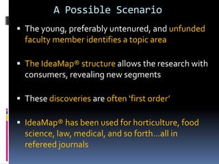 A Possible Scenario
 The young, preferably untenured, and unfunded
faculty member identifies a topic area
 The IdeaMap® structure allows the research with
consumers, revealing new segments
 These discoveries are often ‘first order’
 IdeaMap® has been used for horticulture, food
science, law, medical, and so forth…all in
refereed journals
 