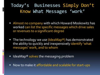 Today’s Businesses Simply Don’t
Know What Messages ‘work’
 Almost no company with which Howard Moskowitz has
worked can list the specific messages which drive sales
or revenues to a significant degree
 The technology we use (IdeaMap®) has demonstrated
the ability to quickly and inexpensively identify ‘what
messages’ work, and to whom
 IdeaMap® solves the messaging problem
 Now to make it affordable and scalable for start-ups
 