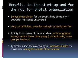 Benefits to the start-up and for
the not for profit organization
 Solves the problem for the subscribing company –
powerful messages uncovered
 Very cost efficient, even factoring in subscription fee
 Ability to do many of these studies, with far greater
savings versus the ordinary way (concept tests, focus
groups, trackers)
 Typically, users see a meaningful increase in sales for
those sales using the results of our science
 