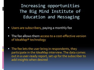 Increasing opportunities
The Big Mind Institute of
Education and Messaging
 Users are subscribers, paying a monthly fee
 The fee allows them access to a cost-effective version
of IdeaMap® technology
 The fee lets the user bring in respondents, they
participate in the IdeaMap interview.The data comes
out in a user-ready report, set up for the subscriber to
add insights when desired
 