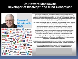 Howard
Moskowitz
PhD
For the last four decades Harvard educated psychophysicist, Dr. Howard
Moskowitz, has worked with nearly every major corporation in the realm of
marketing and experimental psychology. His work has won more than 20 awards,
and generated billions of dollars in sales through corporate implementation of his
patented method and technology, Mind Genomics®.
His current mission is to share his knowledge and science with today's youth, a
commitment he made to his father before passing.
Dr. Moskowitz plans to share his gift through an app giving children
access to his literary works, science reports and educational videos.
The app will also contain a section where children become the researchers,
performing marketing experiments in a user friendly format. The children
will benefit, be inspired by and grow from their Experiential Learning.
The app will encourage critical thinking by today's youth,
increase their self esteem, and enhance their capabilities in STEM, Science,
Technology, Engineering and Mathematics.
Dr. Moskowitz's philosophy is straightforward: "When we can evolve the way we
think and learn, we and our children will create a better future for all mankind."
We are exiting the pre-production phase and now seek assistance to
make the Mind Genomics Project a reality for all the world's youth.
For sponsorship and endorsement opportunities, please contact:
Omar Ortiz | Brand Manager
oortiz@mindgenomics.org
Dr. Howard Moskowitz.
Developer of IdeaMap® and Mind Genomics®
 