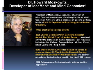 Dr. Howard Moskowitz.
Developer of IdeaMap® and Mind Genomics®
• President of Moskowitz Jacobs, Inc. Chairman of
Mind Genomics Associates, Founding Partner of Mind
Genomics Advisors, LLC, a graduate of Queens College,
holds a Ph.D. in Experimental Psychology from Harvard
University.
• Three prestigious science awards
• 2005 Charles Coolidge Parlin Marketing Research
Award. The “Nobel Prize” of Market Research, received
only by the pioneers of market research. Past recipients
include Arthur Nielsen, George Gallup, Michael Porter,
David Ogilvy and Philip Kotler.
• 2010 Walston Chubb Award for Innovation across all
sciences, Sigma Xi, The Scientific Research Society,
international Awarded for Mind Genomics: The science
underlying the technology used in this Math 110 course.
• 2012 Edison Award for innovation in science and its
application
33
 