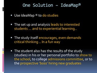 One Solution – IdeaMap®
 Use IdeaMap ® to do studies
 The set up and analysis leads to interested
students … and to experiential learning..
 The study itself encourages, even demands
critical thinking .. In a fun way
 The student also has the results of the study
(studies) in his or her personal portfolio to show to
the school, to college admissions committee, or to
the prospective ‘boss’ hiring new graduates
 