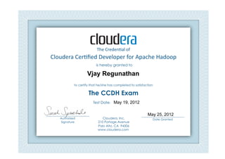 Cloudera	
  Cer*ﬁed	
  Developer	
  for	
  Apache	
  Hadoop	
  	
  
The	
  Creden*al	
  of	
  
is hereby granted to
to certify that he/she has completed to satisfaction
The CCDH Exam
Cloudera, Inc.
210 Portage Avenue
Palo Alto, CA 94306
www.cloudera.com
___________________________
Date Granted
Test Date: 	
  
___________________________
Authorized
Signature	
  
Vjay Regunathan
May 19, 2012
May 25, 2012
 