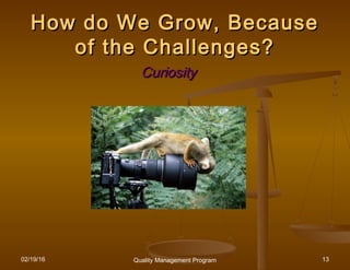 02/19/16 Quality Management Program 13
How do We Grow, BecauseHow do We Grow, Because
of the Challenges?of the Challenges?
CuriosityCuriosity
 