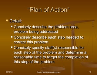 02/19/16 Quality Management Program 16
““Plan of Action”Plan of Action”
 Detail:Detail:
 Concisely describe the problem area,Concisely describe the problem area,
problem being addressedproblem being addressed
 Concisely describe each step needed toConcisely describe each step needed to
correct this problemcorrect this problem
 Concisely specify staff(s) responsible forConcisely specify staff(s) responsible for
each step of the problem and determine aeach step of the problem and determine a
reasonable time to target the completion ofreasonable time to target the completion of
this step of the problemthis step of the problem
 