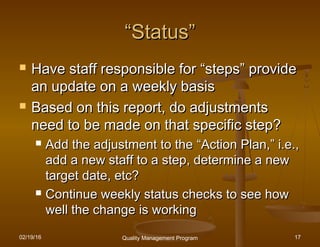 02/19/16 Quality Management Program 17
““Status”Status”
 Have staff responsible forHave staff responsible for ““stepssteps”” provideprovide
an update on a weekly basisan update on a weekly basis
 Based on this report, do adjustmentsBased on this report, do adjustments
need to be made on that specific step?need to be made on that specific step?
 Add the adjustment to theAdd the adjustment to the ““Action Plan,Action Plan,”” i.e.,i.e.,
add a new staff to a step, determine a newadd a new staff to a step, determine a new
target date, etc?target date, etc?
 Continue weekly status checks to see howContinue weekly status checks to see how
well the change is workingwell the change is working
 