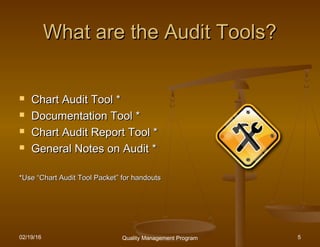 02/19/16 Quality Management Program 5
What are the Audit Tools?What are the Audit Tools?
 Chart Audit Tool *Chart Audit Tool *
 Documentation Tool *Documentation Tool *
 Chart Audit Report Tool *Chart Audit Report Tool *
 General Notes on Audit *General Notes on Audit *
*Use*Use ““Chart Audit Tool PacketChart Audit Tool Packet”” for handoutsfor handouts
 
