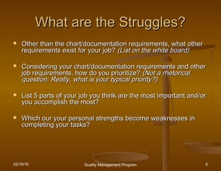 02/19/16 Quality Management Program 6
What are the Struggles?What are the Struggles?
 Other than the chart/documentation requirements, what otherOther than the chart/documentation requirements, what other
requirements exist for your job?requirements exist for your job? (List on the white board)(List on the white board)
 Considering your chart/documentation requirements and otherConsidering your chart/documentation requirements and other
job requirements, how do you prioritize?job requirements, how do you prioritize? (Not a rhetorical(Not a rhetorical
question: Really, what is your typical priority?)question: Really, what is your typical priority?)
 List 5 parts of your job you think are the most important and/orList 5 parts of your job you think are the most important and/or
you accomplish the most?you accomplish the most?
 Which our your personal strengths become weaknesses inWhich our your personal strengths become weaknesses in
completing your tasks?completing your tasks?
 