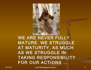 02/19/16 Quality Management Program 8
WE ARE NEVER FULLYWE ARE NEVER FULLY
MATURE. WE STRUGGLEMATURE. WE STRUGGLE
AT MATURITY, AS MUCHAT MATURITY, AS MUCH
AS WE STRUGGLE INAS WE STRUGGLE IN
TAKING RESPONSIBILITYTAKING RESPONSIBILITY
FOR OUR ACTIONS …FOR OUR ACTIONS …
 
