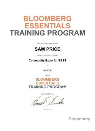 BLOOMBERG
ESSENTIALS
TRAINING PROGRAM
This is to acknowledge that
SAM PRICE
has successfully completed
Commodity Exam for BESS
in
01/2016
of the
BLOOMBERG
ESSENTIALS
TRAINING PROGRAM
Congratulations,
Tom Secunda
Bloomberg
 