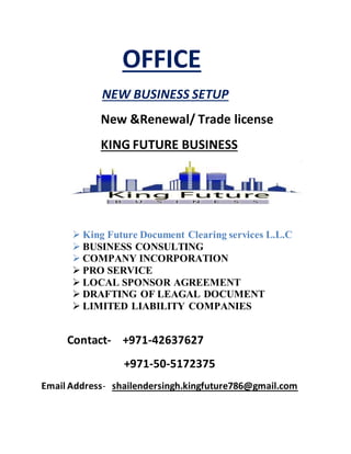 OFFICE
NEW BUSINESS SETUP
New &Renewal/ Trade license
KING FUTURE BUSINESS
 King Future Document Clearing services L.L.C
 BUSINESS CONSULTING
 COMPANY INCORPORATION
 PRO SERVICE
 LOCAL SPONSOR AGREEMENT
 DRAFTING OF LEAGAL DOCUMENT
 LIMITED LIABILITY COMPANIES
Contact- +971-42637627
+971-50-5172375
Email Address- shailendersingh.kingfuture786@gmail.com
 