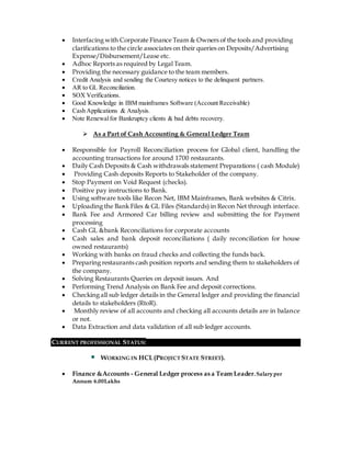  Interfacing with Corporate Finance Team & Owners of the tools and providing
clarifications to the circle associates on their queries on Deposits/Advertising
Expense/Disbursement/Lease etc.
 Adhoc Reports as required by Legal Team.
 Providing the necessary guidance to the team members.
 Credit Analysis and sending the Courtesy notices to the delinquent partners.
 AR to GL Reconciliation.
 SOX Verifications.
 Good Knowledge in IBM mainframes Software (Account Receivable)
 Cash Applications & Analysis.
 Note Renewalfor Bankruptcy clients & bad debts recovery.
 As a Part of Cash Accounting & General Ledger Team
 Responsible for Payroll Reconciliation process for Global client, handling the
accounting transactions for around 1700 restaurants.
 Daily Cash Deposits & Cash withdrawals statement Preparations ( cash Module)
 Providing Cash deposits Reports to Stakeholder of the company.
 Stop Payment on Void Request (checks).
 Positive pay instructions to Bank.
 Using software tools like Recon Net, IBM Mainframes, Bank websites & Citrix.
 Uploading the Bank Files & GL Files (Standards) in Recon Net through interface.
 Bank Fee and Armored Car billing review and submitting the for Payment
processing
 Cash GL &bank Reconciliations for corporate accounts
 Cash sales and bank deposit reconciliations ( daily reconciliation for house
owned restaurants)
 Working with banks on fraud checks and collecting the funds back.
 Preparing restaurants cash position reports and sending them to stakeholders of
the company.
 Solving Restaurants Queries on deposit issues. And
 Performing Trend Analysis on Bank Fee and deposit corrections.
 Checking all sub ledger details in the General ledger and providing the financial
details to stakeholders (RtoR).
 Monthly review of all accounts and checking all accounts details are in balance
or not.
 Data Extraction and data validation of all sub ledger accounts.
CURRENT PROFESSIONAL STATUS:
WORKING IN HCL(PROJECT STATE STREET).
 Finance &Accounts - General Ledger process as a Team Leader.Salaryper
Annum 6.00Lakhs
 
