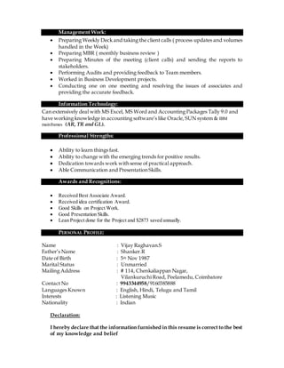 Management Work:
 Preparing Weekly Deck and taking the client calls ( process updates and volumes
handled in the Week)
 Preparing MBR ( monthly business review )
 Preparing Minutes of the meeting (client calls) and sending the reports to
stakeholders.
 Performing Audits and providing feedback to Team members.
 Worked in Business Development projects.
 Conducting one on one meeting and resolving the issues of associates and
providing the accurate feedback.
Information Technology:
Can extensively deal with MS Excel, MS Word and Accounting Packages Tally 9.0 and
have working knowledge in accounting software’s like Oracle, SUN system & IBM
mainframes (AR, TR and GL).
Professional Strengths:
 Ability to learn things fast.
 Ability to change with the emerging trends for positive results.
 Dedication towards work with sense of practical approach.
 Able Communication and Presentation Skills.
Awards and Recognitions:
 Received Best Associate Award.
 Received idea certification Award.
 Good Skills on Project Work.
 Good Presentation Skills.
 Lean Project done for the Project and $2873 saved annually.
PERSONAL PROFILE:
Name : Vijay Raghavan.S
Father’s Name : Shanker.R
Date of Birth : 5th Nov 1987
Marital Status : Unmarried
Mailing Address : # 114, Chenkaliappan Nagar,
Vilankuruchi Road, Peelamedu, Coimbatore
Contact No : 9943344958/9160385888
Languages Known : English, Hindi, Telugu and Tamil
Interests : Listening Music
Nationality : Indian
Declaration:
I hereby declare that the information furnished in this resume is correct to the best
of my knowledge and belief
 